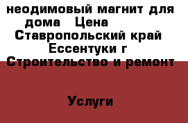 неодимовый магнит для дома › Цена ­ 1 500 - Ставропольский край, Ессентуки г. Строительство и ремонт » Услуги   